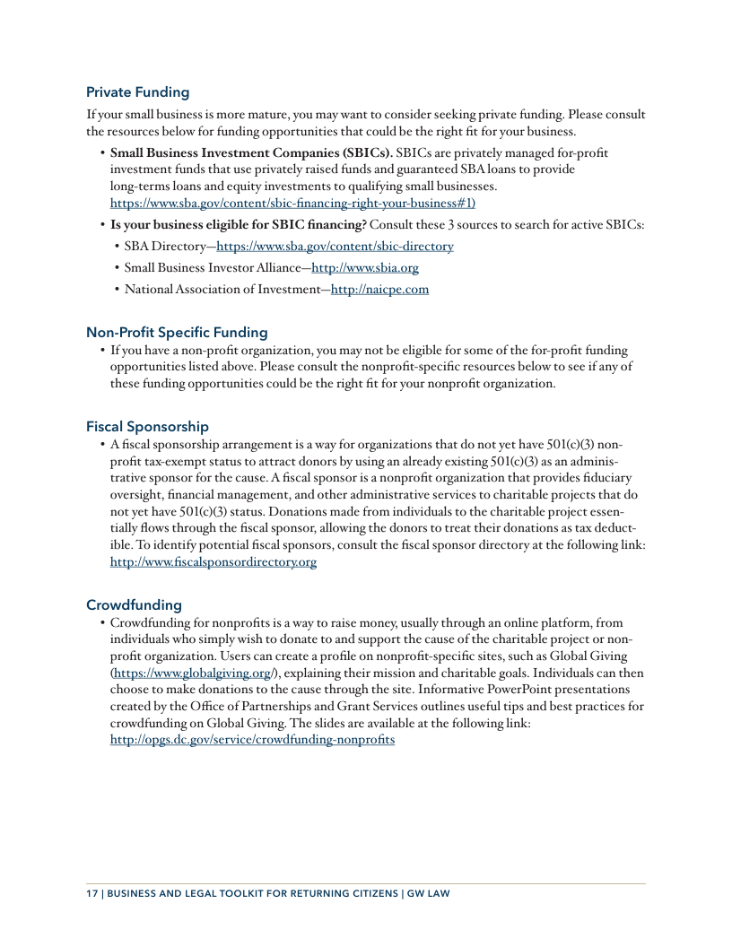 Private Funding Ifyour small business is more mature, you may want to consider sceking private funding. Please consult the resources below for funding opportunities that could be the right fit for your business. + Small Business Investment Companies (SBICs). SBICs are privately managed for-profit investment funds that use privately raised funds and guaranteed SBA loans to provide Tong-terms loans and equity investments to qualifying small businesses. hetps:/fwwwsha govlcontentishic-financing-right your business#1) * Is your business eligible for SBIC financing? Consult these 3 sources to search for active SBICs: * SBA Directory—https://wwwisha govicontent/shic-directory * Small Business Investor Alliance—http:/fwwwisbia.org * National Association of Investment—http:/naicpe.com Non-Profit Specific Funding + Ifyou have a non-profit organization, you may not be cligible for some of the for-profit funding opportunities lsted above. Please consult the nonprofit-specific resources below to sce if any of these funding opportunitics could be the right fit for your nonprofit organization, Fiscal Sponsorship + Afiscal sponsorship arrangement is a way for organizations that do not yet have SO1()() non- profit tax-cxempt status to attract donors by using an already existing S01(c)(3) as an adminis- rative sponsor for the cause. A fiscal sponsor is a nonprofit organization that provides fiduciary oversight, financial management, and other administrative services to charitable projects that do not et have S01(c)(3) status. Donations made from individuals to the charitable project essen- ially flows through the fiscal sponsor, allowing the donors to treat their donations as tax deduct- ible. To identify potential fiscal sponsors, consult the fiscal sponsor dircetory at the following link: ‘http:/hwww fisce nsordis ry.org Crowdfunding + Crowdfunding for nonprofits is a way to raisc money, usually through an online platform, from individuals who simply wish to donate to and support the causc of the charitable project or non- profit organization. Users can create a profile on nonprofit-specific sites, such as Global Giving (hetps://wvwwglobalgiving org)), explaining their mission and charitable goals. Individuals can then choose to make donations to the cause through the site. Informative PowerPoint presentations created by the Office of Partnerships and Grant Services outlines uscful tips and best practices for crowdfunding on Global Giving. The slides are available at the following link: hetpilfopgs.de.goviscrvicc/crowdfunding-nonprofits 17 | BUSINESS AND LEGAL TOOLKIT FOR RETURNING CITIZENS | GW LAW